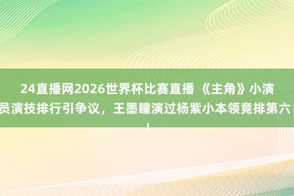 24直播网2026世界杯比赛直播 《主角》小演员演技排行引争议,王墨瞳演过杨紫小本领竟排第六!