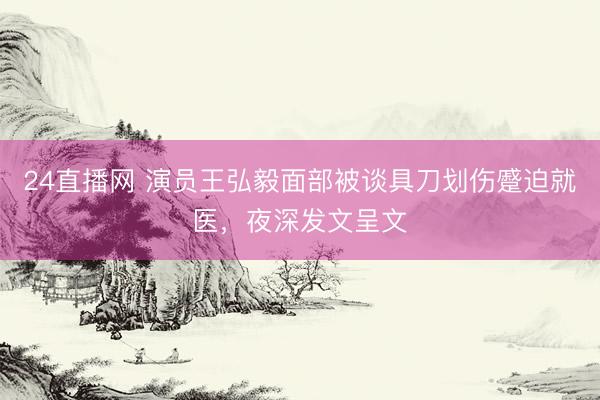 24直播网 演员王弘毅面部被谈具刀划伤蹙迫就医，夜深发文呈文