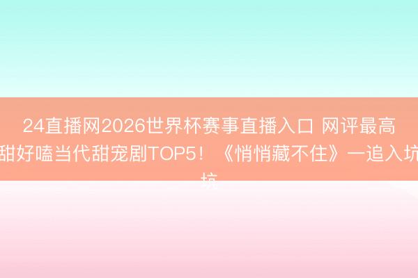 24直播网2026世界杯赛事直播入口 网评最高甜好嗑当代甜宠剧TOP5！《悄悄藏不住》一追入坑
