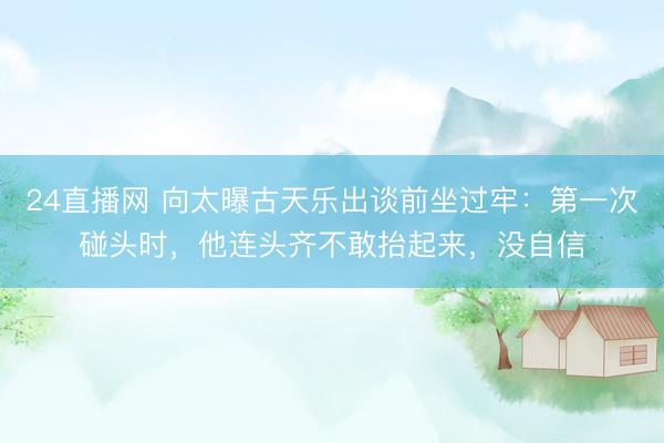24直播网 向太曝古天乐出谈前坐过牢:第一次碰头时,他连头齐不敢抬起来,没自信