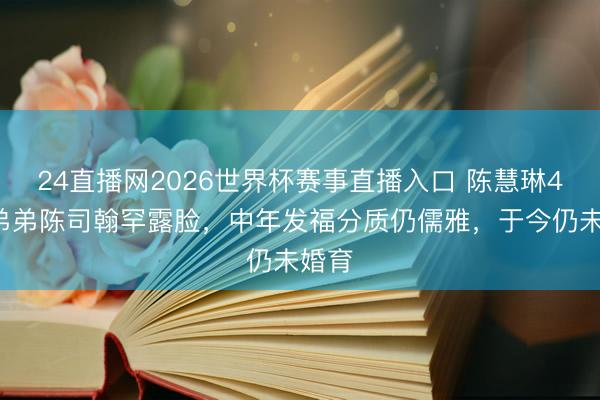 24直播网2026世界杯赛事直播入口 陈慧琳49岁弟弟陈司翰罕露脸，中年发福分质仍儒雅，于今仍未婚育