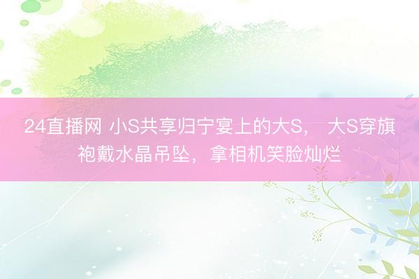 24直播网 小S共享归宁宴上的大S， 大S穿旗袍戴水晶吊坠，拿相机笑脸灿烂