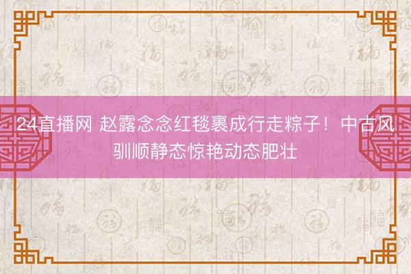 24直播网 赵露念念红毯裹成行走粽子！中古风驯顺静态惊艳动态肥壮