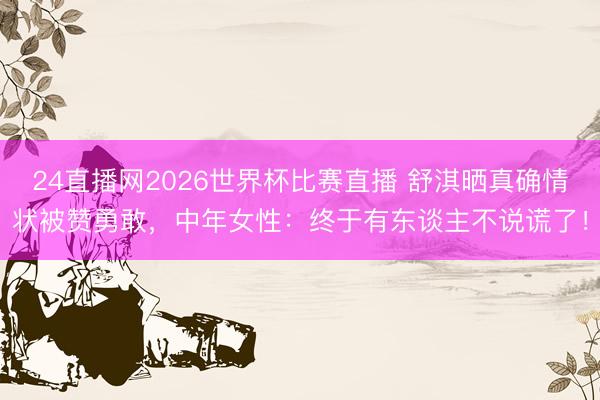 24直播网2026世界杯比赛直播 舒淇晒真确情状被赞勇敢，中年女性：终于有东谈主不说谎了！