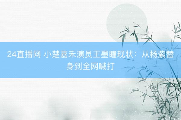 24直播网 小楚嘉禾演员王墨瞳现状：从杨紫替身到全网喊打