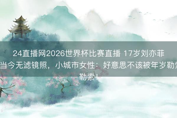 24直播网2026世界杯比赛直播 17岁刘亦菲vs当今无滤镜照,小城市女性:好意思不该被年岁勒索!