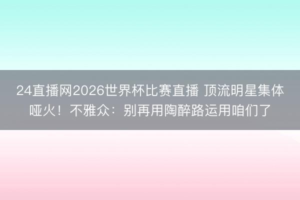 24直播网2026世界杯比赛直播 顶流明星集体哑火！不雅众：别再用陶醉路运用咱们了