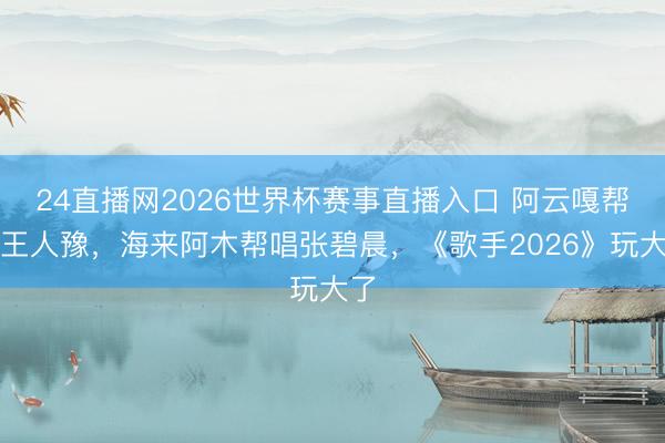 24直播网2026世界杯赛事直播入口 阿云嘎帮唱王人豫，海来阿木帮唱张碧晨，《歌手2026》玩大了