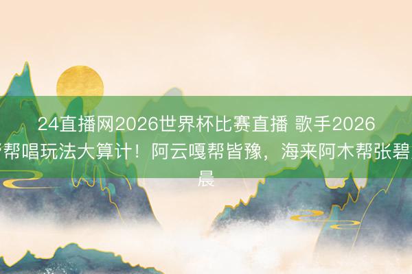 24直播网2026世界杯比赛直播 歌手2026帮帮唱玩法大算计！阿云嘎帮皆豫，海来阿木帮张碧晨