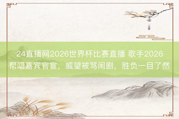 24直播网2026世界杯比赛直播 歌手2026帮唱嘉宾官宣,威望被骂闹剧,胜负一目了然