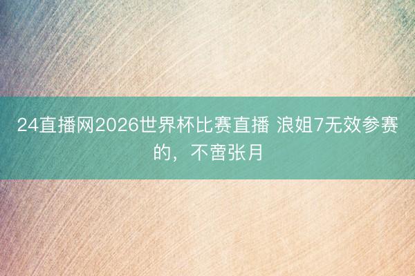 24直播网2026世界杯比赛直播 浪姐7无效参赛的，不啻张月