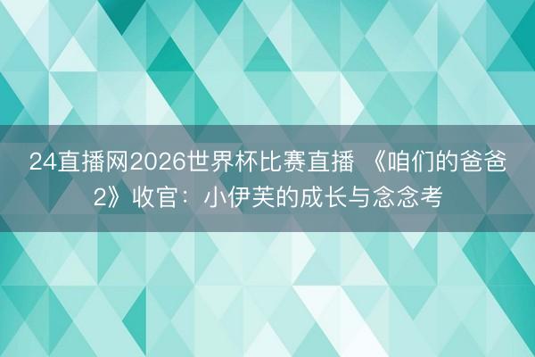 24直播网2026世界杯比赛直播 《咱们的爸爸2》收官：小伊芙的成长与念念考