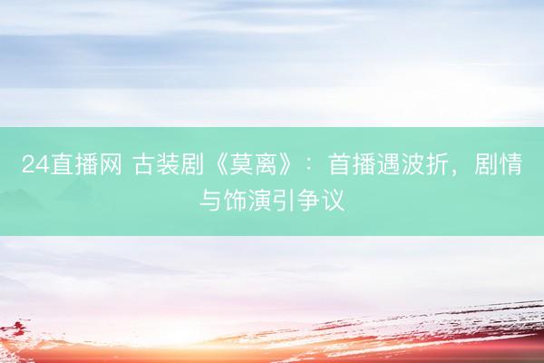 24直播网 古装剧《莫离》：首播遇波折，剧情与饰演引争议