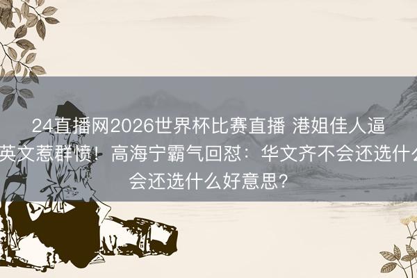 24直播网2026世界杯比赛直播 港姐佳人逼乐易玲说英文惹群愤！高海宁霸气回怼：华文齐不会还选什么好意思？