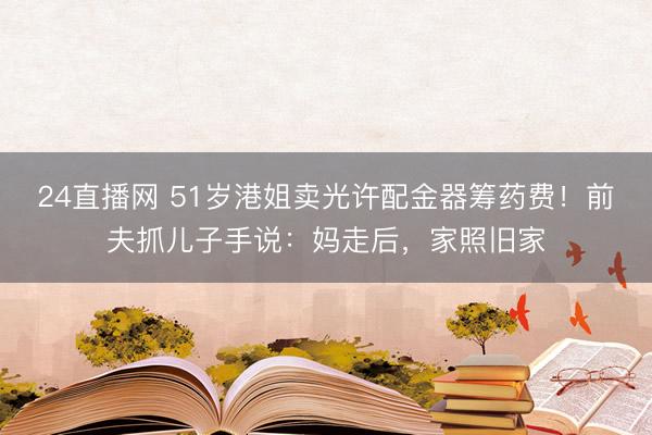 24直播网 51岁港姐卖光许配金器筹药费！前夫抓儿子手说：妈走后，家照旧家