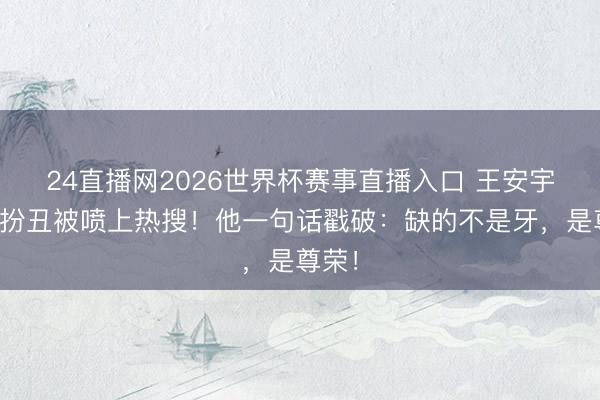 24直播网2026世界杯赛事直播入口 王安宇缺牙扮丑被喷上热搜！他一句话戳破：缺的不是牙，是尊荣！