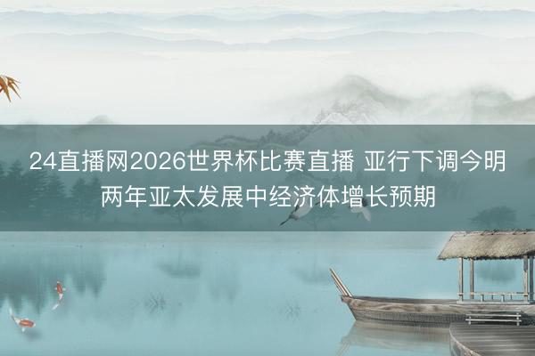 24直播网2026世界杯比赛直播 亚行下调今明两年亚太发展中经济体增长预期