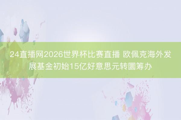24直播网2026世界杯比赛直播 欧佩克海外发展基金初始15亿好意思元转圜筹办