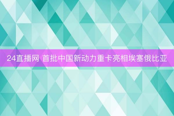 24直播网 首批中国新动力重卡亮相埃塞俄比亚