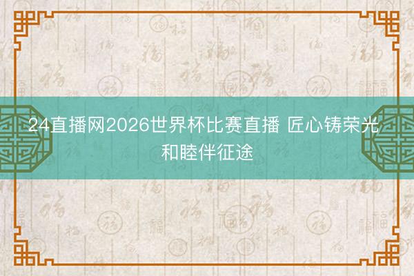 24直播网2026世界杯比赛直播 匠心铸荣光 和睦伴征途