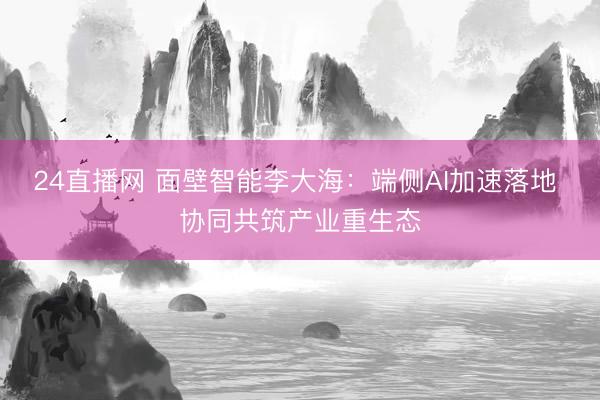 24直播网 面壁智能李大海：端侧AI加速落地 协同共筑产业重生态