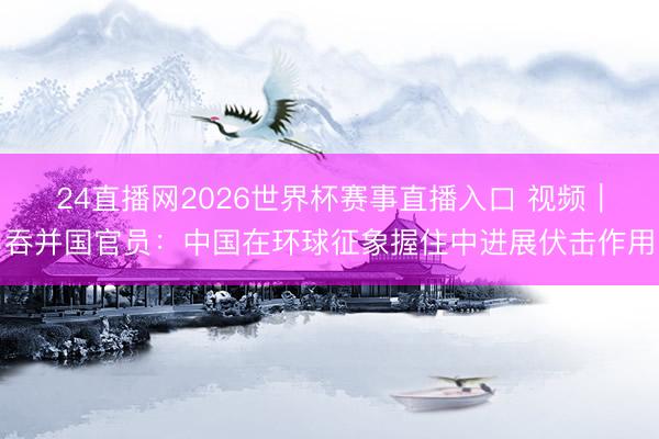 24直播网2026世界杯赛事直播入口 视频｜吞并国官员：中国在环球征象握住中进展伏击作用