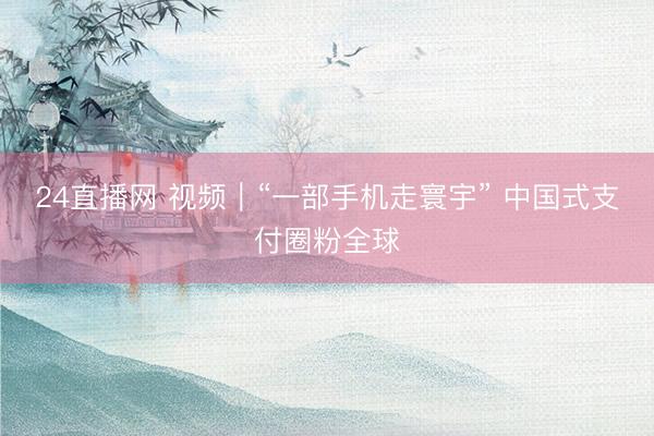 24直播网 视频|“一部手机走寰宇” 中国式支付圈粉全球