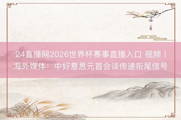 24直播网2026世界杯赛事直播入口 视频|海外媒体:中好意思元首会谈传递衔尾信号