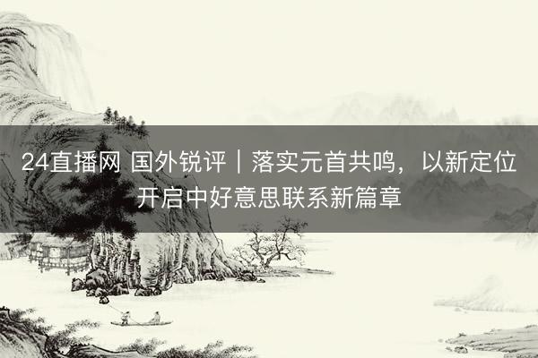 24直播网 国外锐评｜落实元首共鸣，以新定位开启中好意思联系新篇章