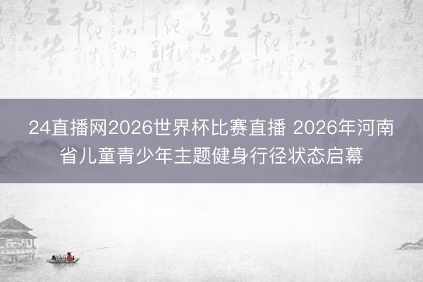 24直播网2026世界杯比赛直播 2026年河南省儿童青少年主题健身行径状态启幕