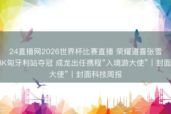 24直播网2026世界杯比赛直播 荣耀道喜张雪机车WSBK匈牙利站夺冠 成龙出任携程“入境游大使”丨封面科技周报