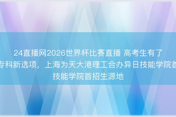 24直播网2026世界杯比赛直播 高考生有了脑机接口专科新选项，上海为天大港理工合办异日技能学院首招生源地