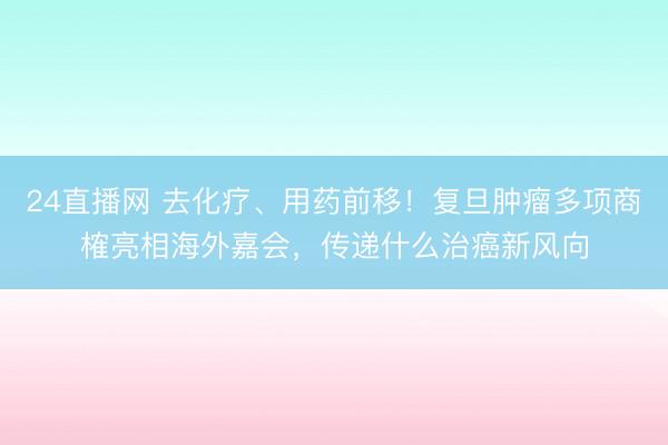 24直播网 去化疗、用药前移!复旦肿瘤多项商榷亮相海外嘉会,传递什么治癌新风向