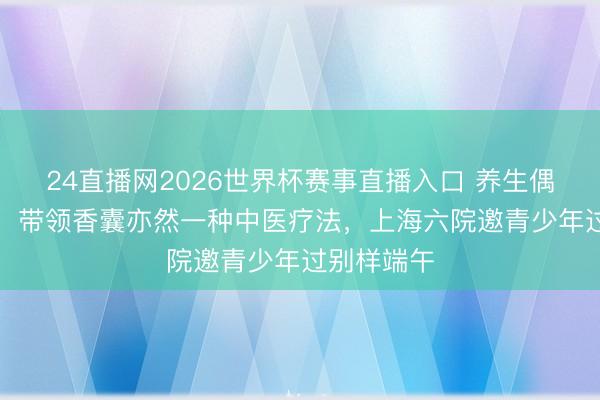 24直播网2026世界杯赛事直播入口 养生偶而“苦口”，带领香囊亦然一种中医疗法，上海六院邀青少年过别样端午
