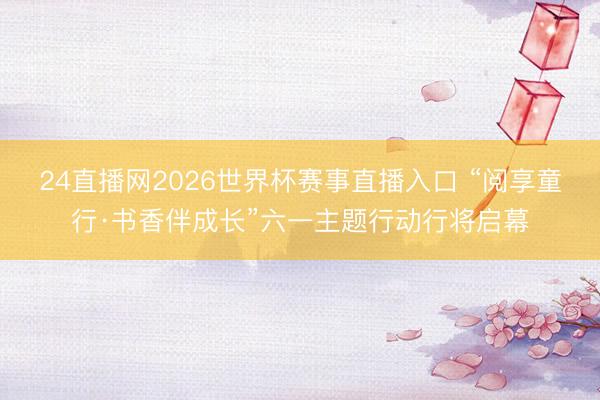 24直播网2026世界杯赛事直播入口 “阅享童行·书香伴成长”六一主题行动行将启幕