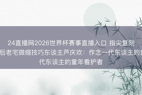 24直播网2026世界杯赛事直播入口 指尖复刻旧时光 00后老宅微缩技巧东谈主芦庆欢：作念一代东谈主的童年看护者