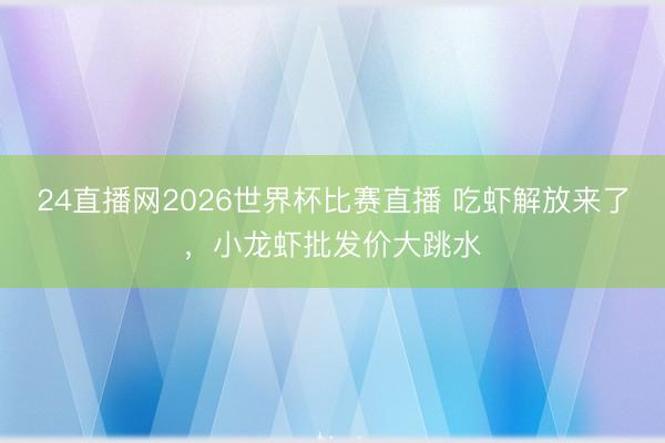 24直播网2026世界杯比赛直播 吃虾解放来了，小龙虾批发价大跳水