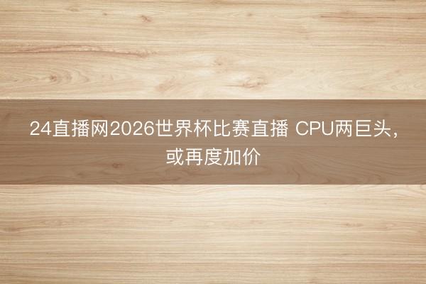 24直播网2026世界杯比赛直播 CPU两巨头，或再度加价