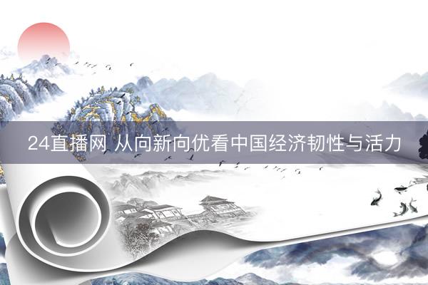 24直播网 从向新向优看中国经济韧性与活力