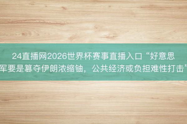24直播网2026世界杯赛事直播入口 “好意思军要是篡夺伊朗浓缩铀，公共经济或负担难性打击”