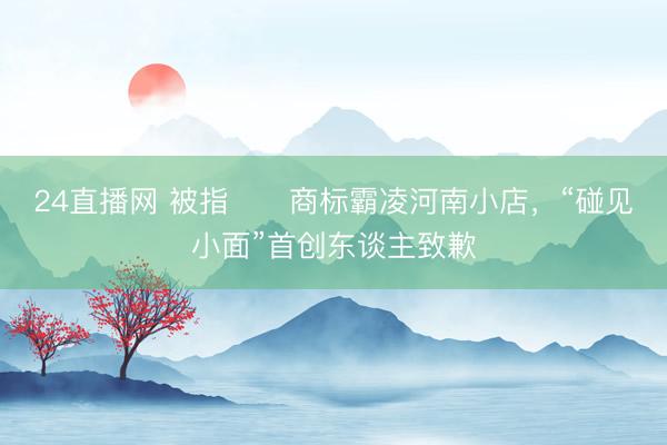 24直播网 被指​​商标霸凌河南小店，“碰见小面”首创东谈主致歉