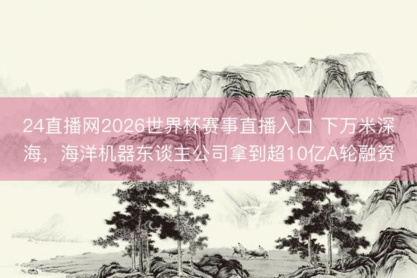 24直播网2026世界杯赛事直播入口 下万米深海，海洋机器东谈主公司拿到超10亿A轮融资