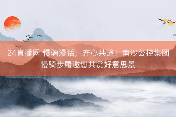 24直播网 慢骑漫话，齐心共途！南沙公控集团慢骑步履邀您共赏好意思景