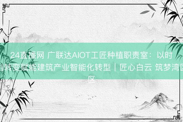 24直播网 广联达AIOT工匠种植职责室：以时刻转变赋能建筑产业智能化转型｜匠心白云 筑梦湾区
