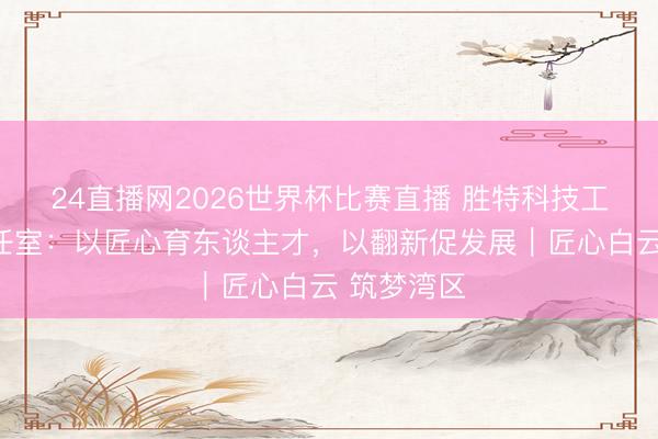 24直播网2026世界杯比赛直播 胜特科技工匠训诲责任室：以匠心育东谈主才，以翻新促发展｜匠心白云 筑梦湾区