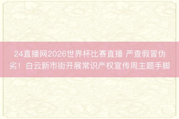 24直播网2026世界杯比赛直播 严查假冒伪劣!白云新市街开展常识产权宣传周主题手脚