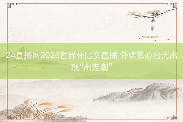24直播网2026世界杯比赛直播 外媒热心台湾出现“出走潮”