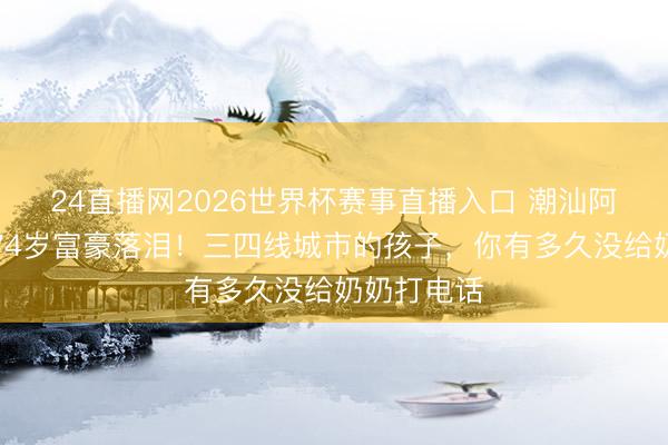 24直播网2026世界杯赛事直播入口 潮汕阿嬷的信让74岁富豪落泪！三四线城市的孩子，你有多久没给奶奶打电话