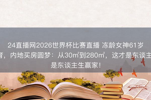 24直播网2026世界杯比赛直播 冻龄女神61岁独身未育，内地买房圆梦：从30㎡到280㎡，这才是东谈主生赢家！