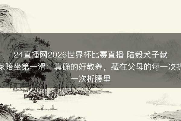 24直播网2026世界杯比赛直播 陆毅犬子献技全家陪坐第一滑：真确的好教养，藏在父母的每一次折腰里